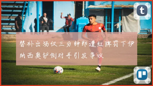 替补出场仅三分钟即遭红牌罚下伊纳西奥铲倒对手引发争议