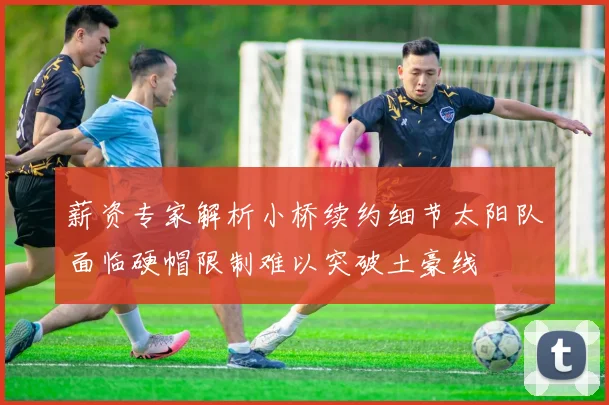 薪资专家解析小桥续约细节太阳队面临硬帽限制难以突破土豪线