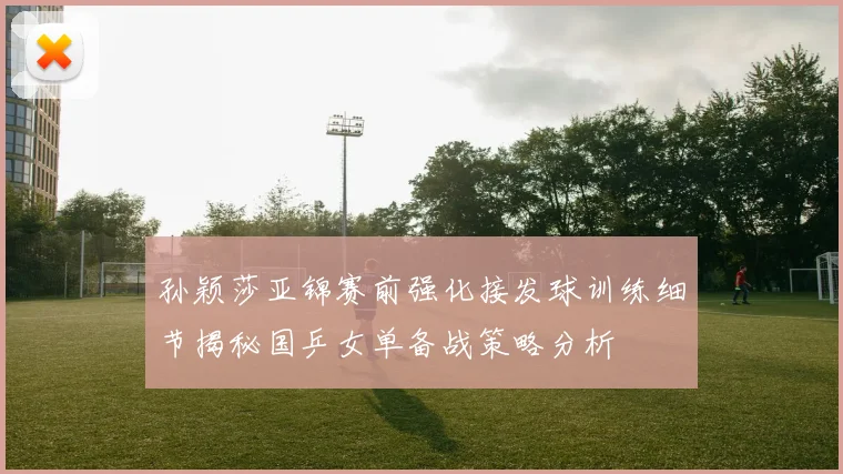 孙颖莎亚锦赛前强化接发球训练细节揭秘国乒女单备战策略分析
