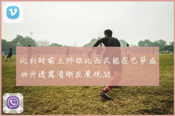 比利时前主帅称比西武能在巴萨成功并透露清晰发展规划