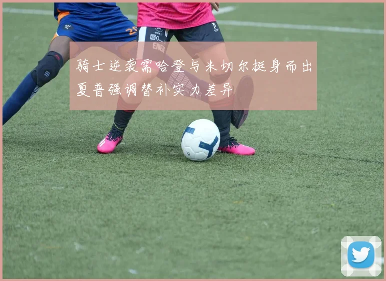 骑士逆袭需哈登与米切尔挺身而出夏普强调替补实力差异