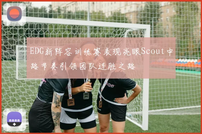 EDG新阵容训练赛表现亮眼Scout中路节奏引领团队连胜之路
