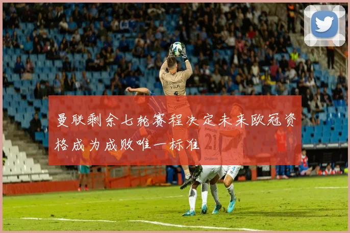 曼联剩余七轮赛程决定未来欧冠资格成为成败唯一标准