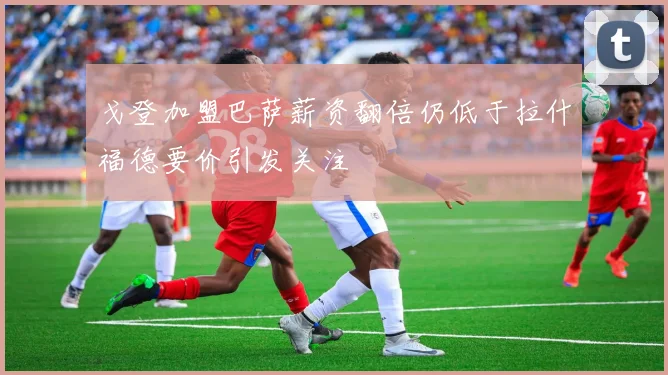 戈登加盟巴萨薪资翻倍仍低于拉什福德要价引发关注