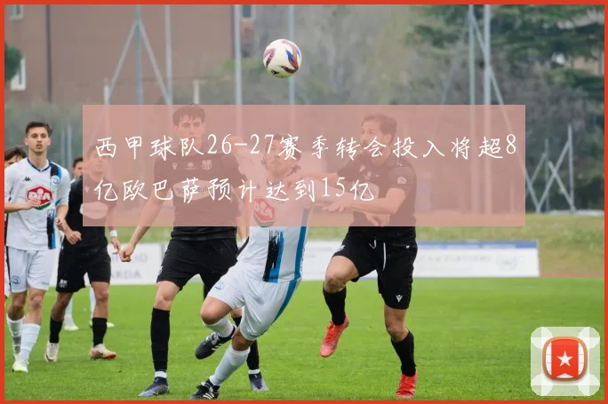 西甲球队26-27赛季转会投入将超8亿欧巴萨预计达到15亿