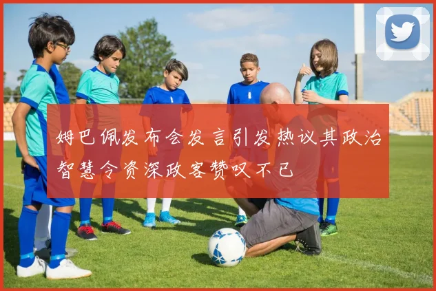 姆巴佩发布会发言引发热议其政治智慧令资深政客赞叹不已