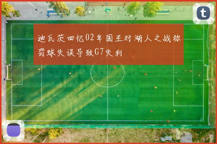 迪瓦茨回忆02年国王对湖人之战称罚球失误导致G7失利