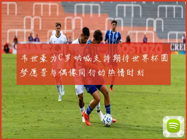 韦世豪为C罗呐喊支持期待世界杯圆梦愿景与偶像同行的热情时刻