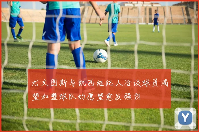 尤文图斯与凯西经纪人洽谈球员渴望加盟球队的愿望愈发强烈