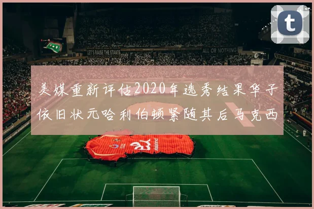 美媒重新评估2020年选秀结果华子依旧状元哈利伯顿紧随其后马克西位列探花