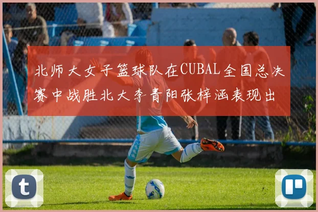 北师大女子篮球队在CUBAL全国总决赛中战胜北大李青阳张梓涵表现出色助力胜利