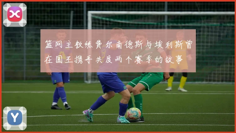篮网主教练费尔南德斯与埃利斯曾在国王携手共度两个赛季的故事