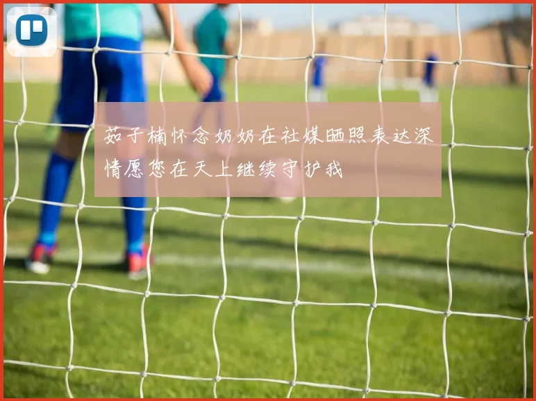 茹子楠怀念奶奶在社媒晒照表达深情愿您在天上继续守护我
