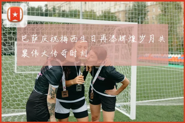 巴萨庆祝梅西生日再添辉煌岁月共襄伟大传奇时刻
