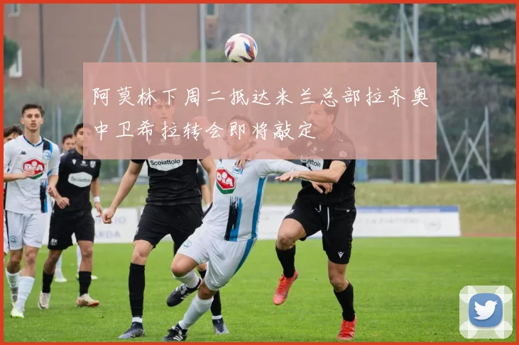 阿莫林下周二抵达米兰总部拉齐奥中卫希拉转会即将敲定