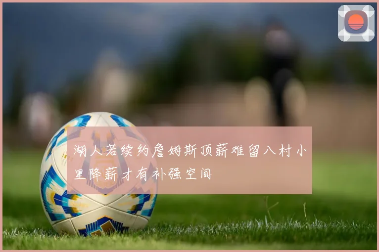 湖人若续约詹姆斯顶薪难留八村小里降薪才有补强空间