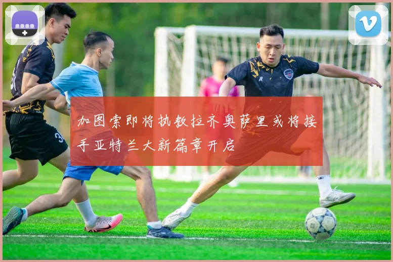 加图索即将执教拉齐奥萨里或将接手亚特兰大新篇章开启