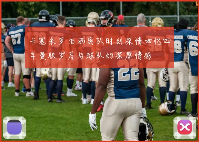 卡塞米罗泪洒离队时刻深情回忆四年曼联岁月与球队的深厚情感
