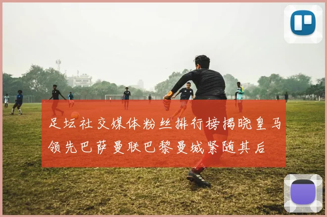 足坛社交媒体粉丝排行榜揭晓皇马领先巴萨曼联巴黎曼城紧随其后