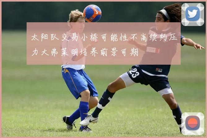 太阳队交易小桥可能性不高续约压力大弗莱明培养前景可期
