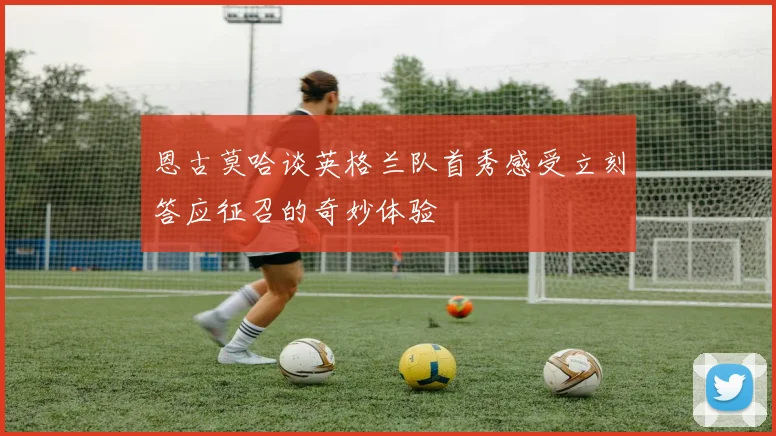 恩古莫哈谈英格兰队首秀感受立刻答应征召的奇妙体验